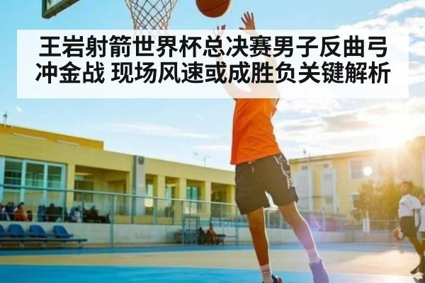王岩射箭世界杯总决赛男子反曲弓冲金战 现场风速或成胜负关键解析