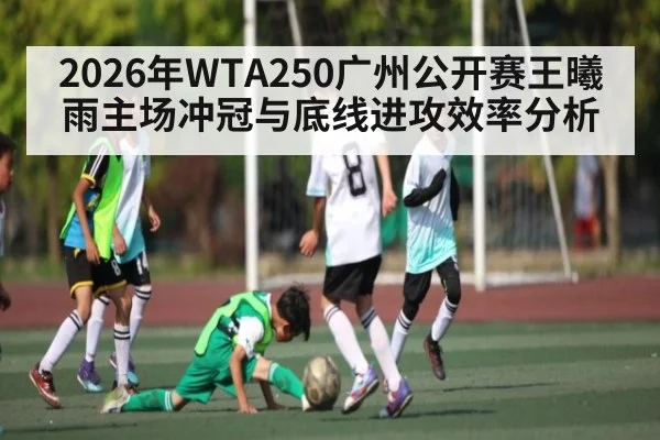 2026年WTA250广州公开赛王曦雨主场冲冠与底线进攻效率分析